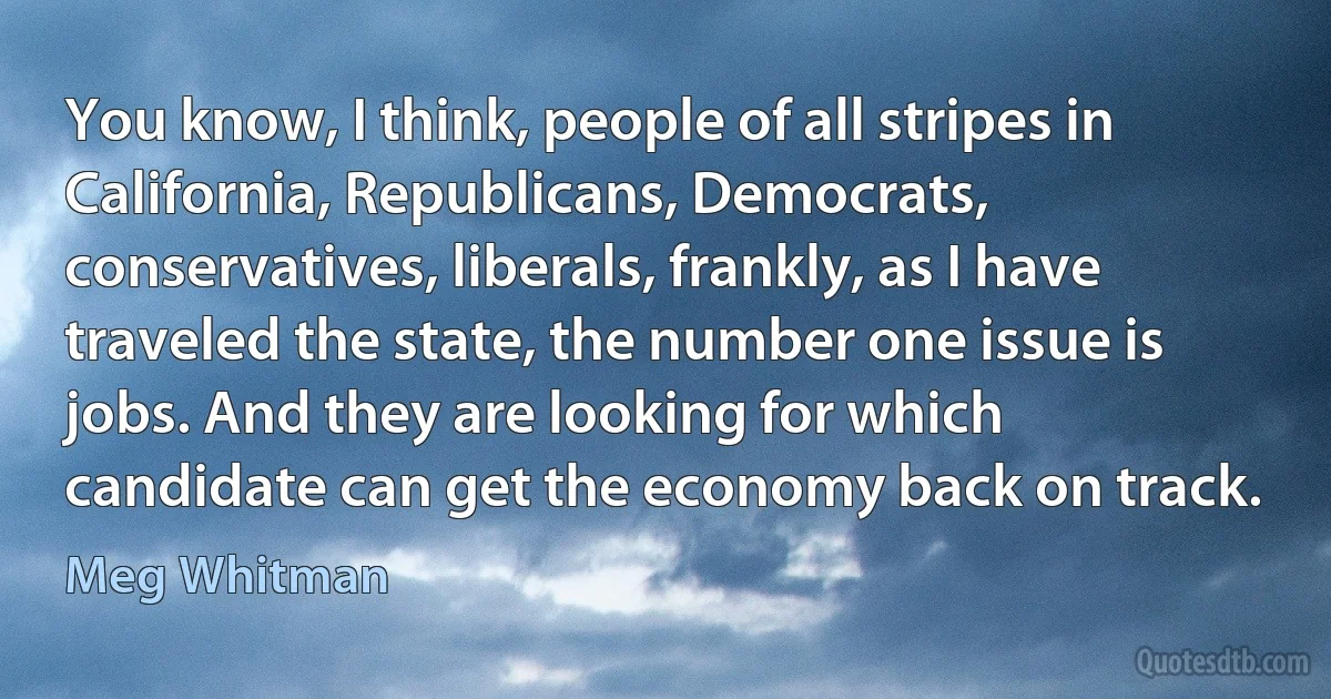 You know, I think, people of all stripes in California, Republicans, Democrats, conservatives, liberals, frankly, as I have traveled the state, the number one issue is jobs. And they are looking for which candidate can get the economy back on track. (Meg Whitman)