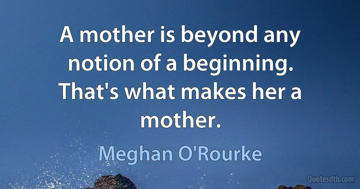 A mother is beyond any notion of a beginning. That's what makes her a mother. (Meghan O'Rourke)