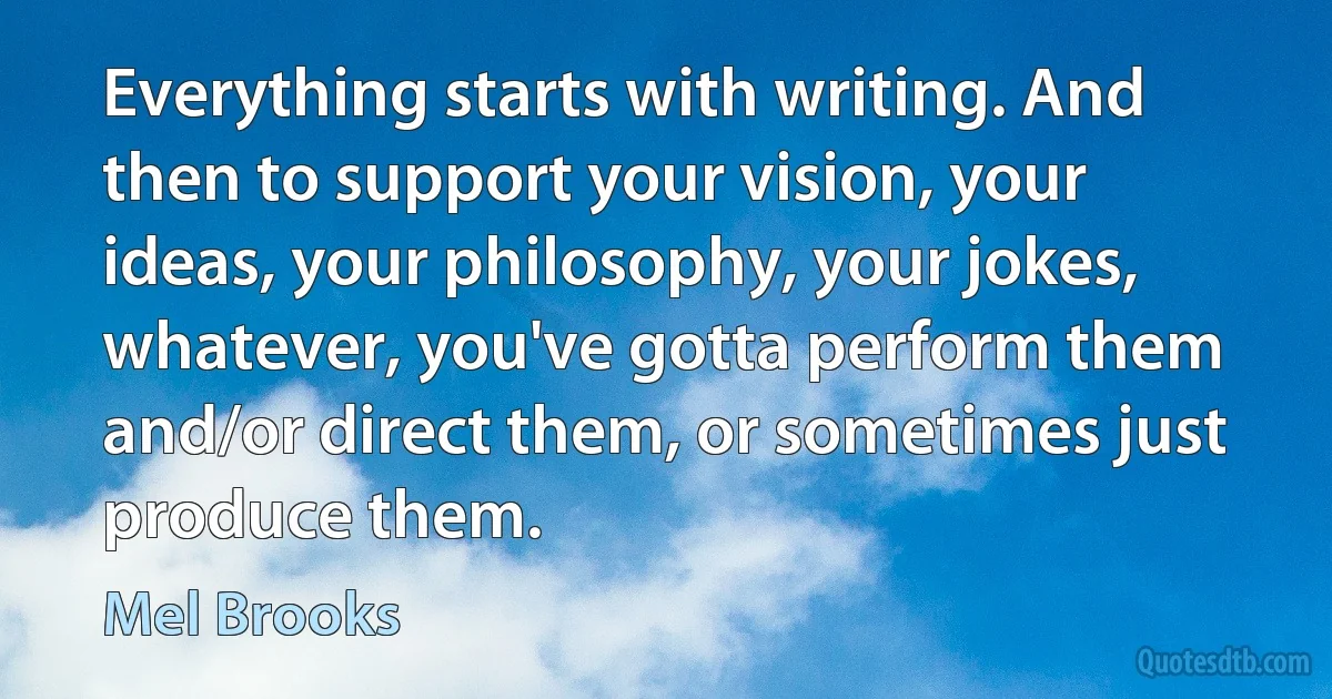 Everything starts with writing. And then to support your vision, your ideas, your philosophy, your jokes, whatever, you've gotta perform them and/or direct them, or sometimes just produce them. (Mel Brooks)