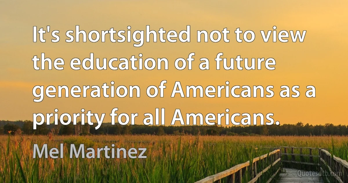 It's shortsighted not to view the education of a future generation of Americans as a priority for all Americans. (Mel Martinez)