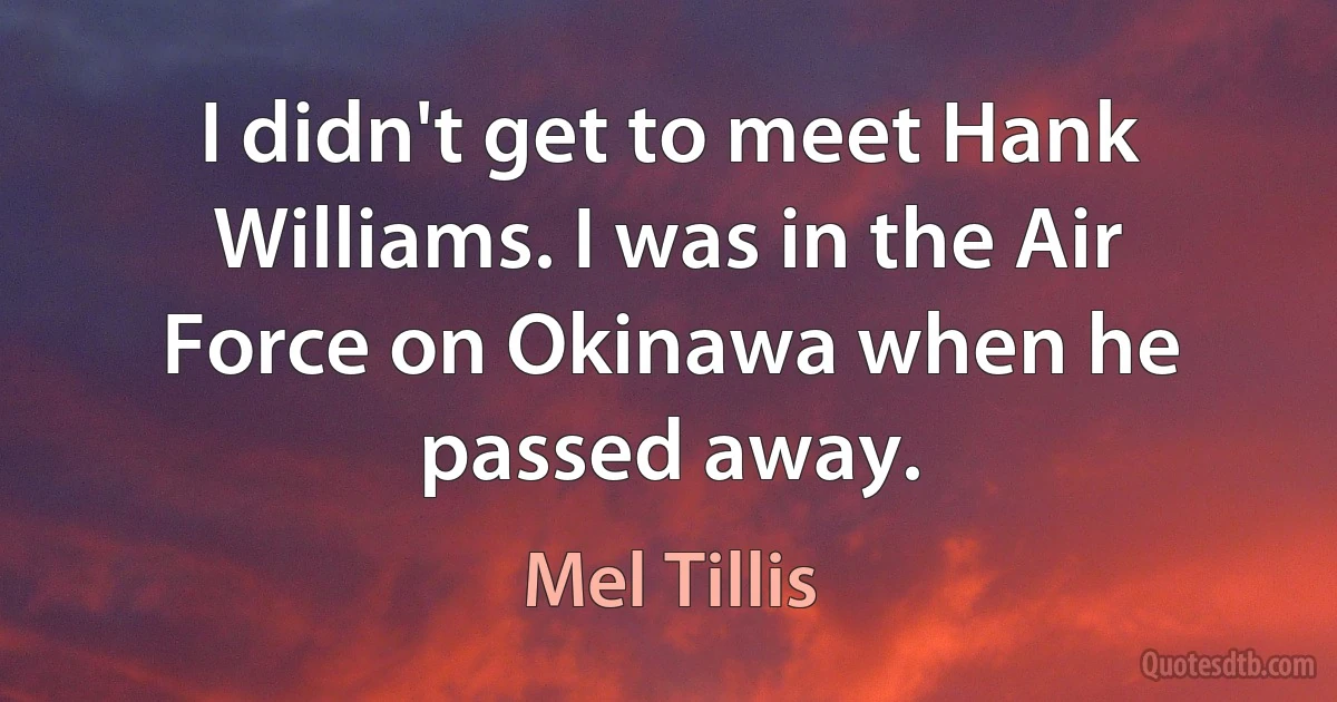 I didn't get to meet Hank Williams. I was in the Air Force on Okinawa when he passed away. (Mel Tillis)