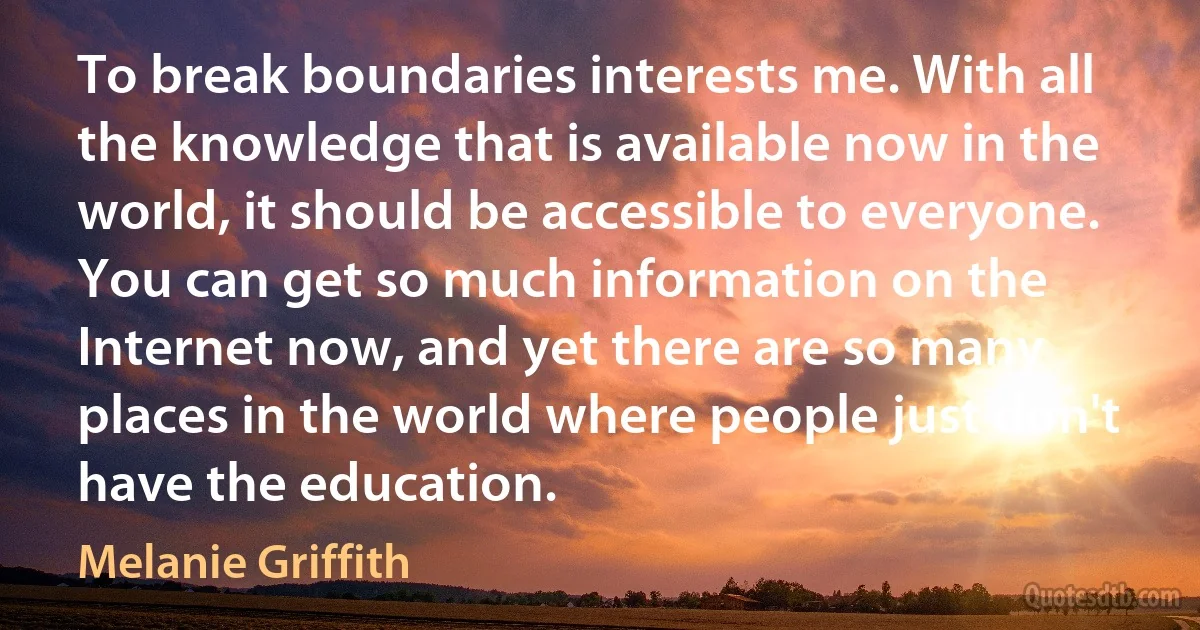 To break boundaries interests me. With all the knowledge that is available now in the world, it should be accessible to everyone. You can get so much information on the Internet now, and yet there are so many places in the world where people just don't have the education. (Melanie Griffith)