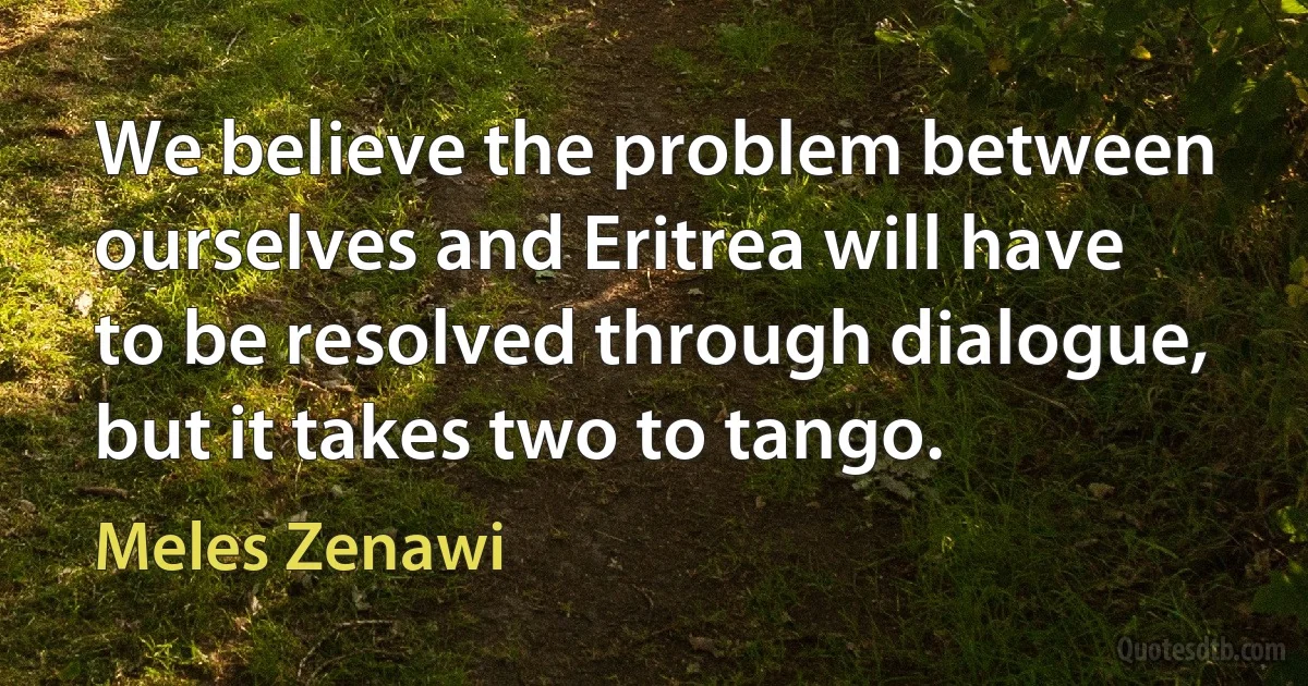 We believe the problem between ourselves and Eritrea will have to be resolved through dialogue, but it takes two to tango. (Meles Zenawi)