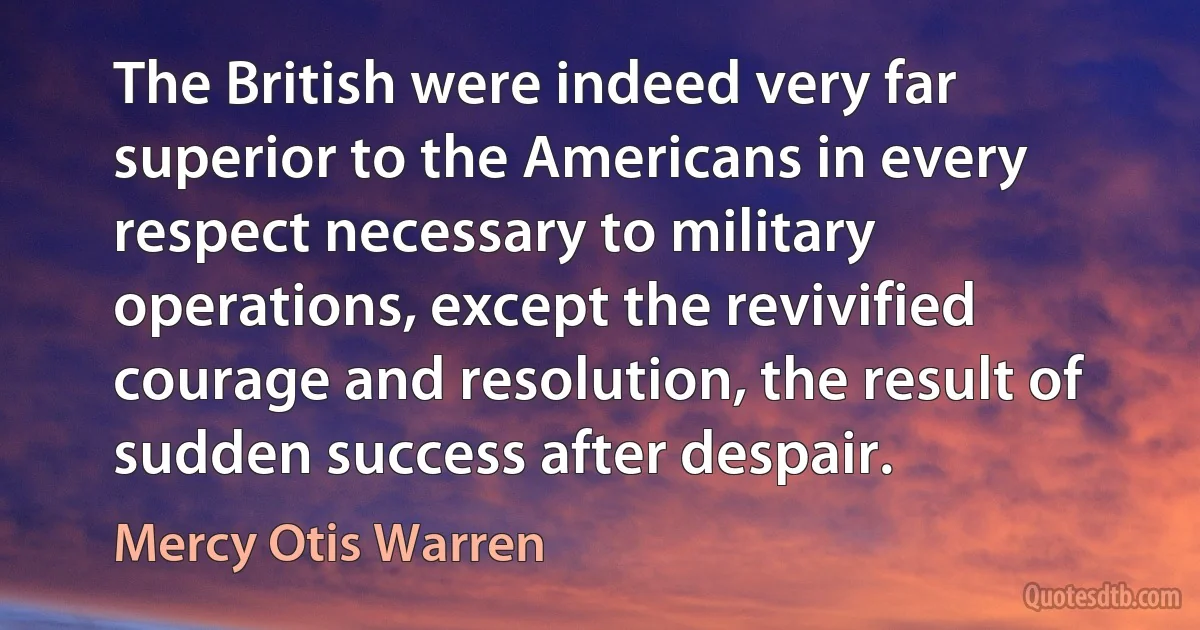 The British were indeed very far superior to the Americans in every respect necessary to military operations, except the revivified courage and resolution, the result of sudden success after despair. (Mercy Otis Warren)