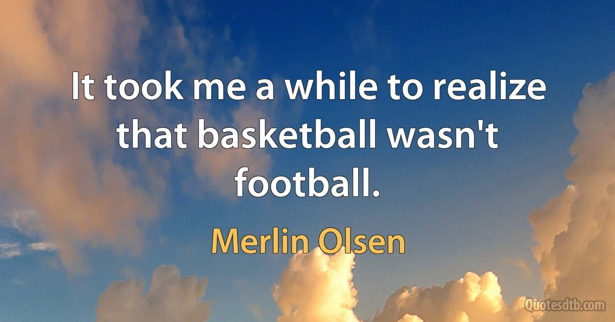 It took me a while to realize that basketball wasn't football. (Merlin Olsen)