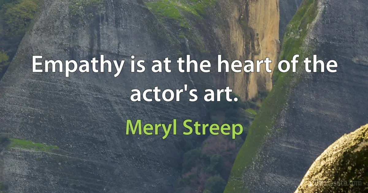 Empathy is at the heart of the actor's art. (Meryl Streep)