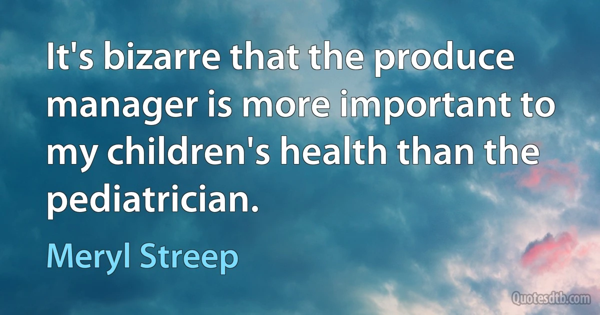 It's bizarre that the produce manager is more important to my children's health than the pediatrician. (Meryl Streep)