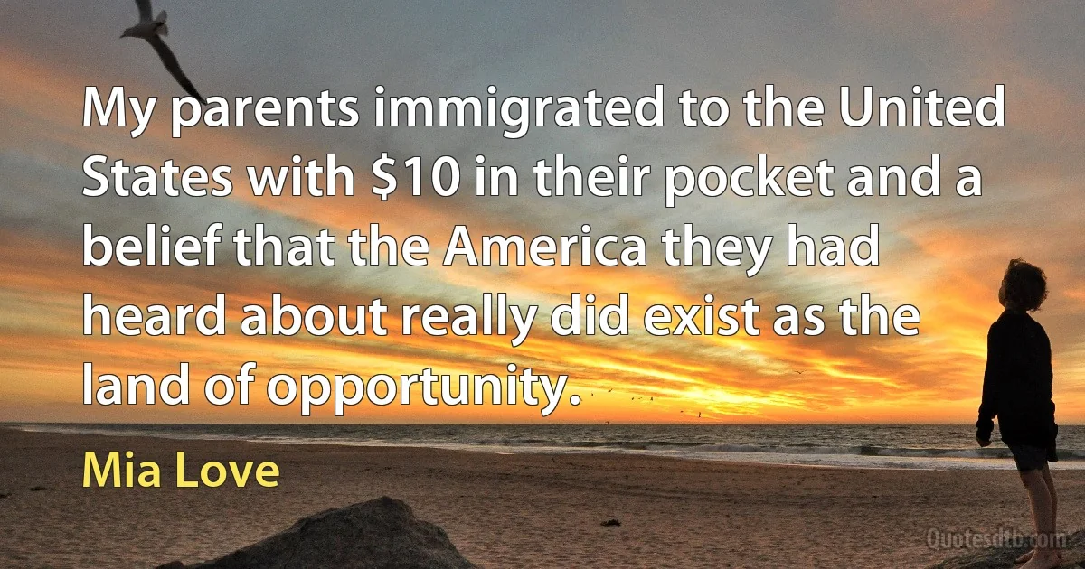 My parents immigrated to the United States with $10 in their pocket and a belief that the America they had heard about really did exist as the land of opportunity. (Mia Love)