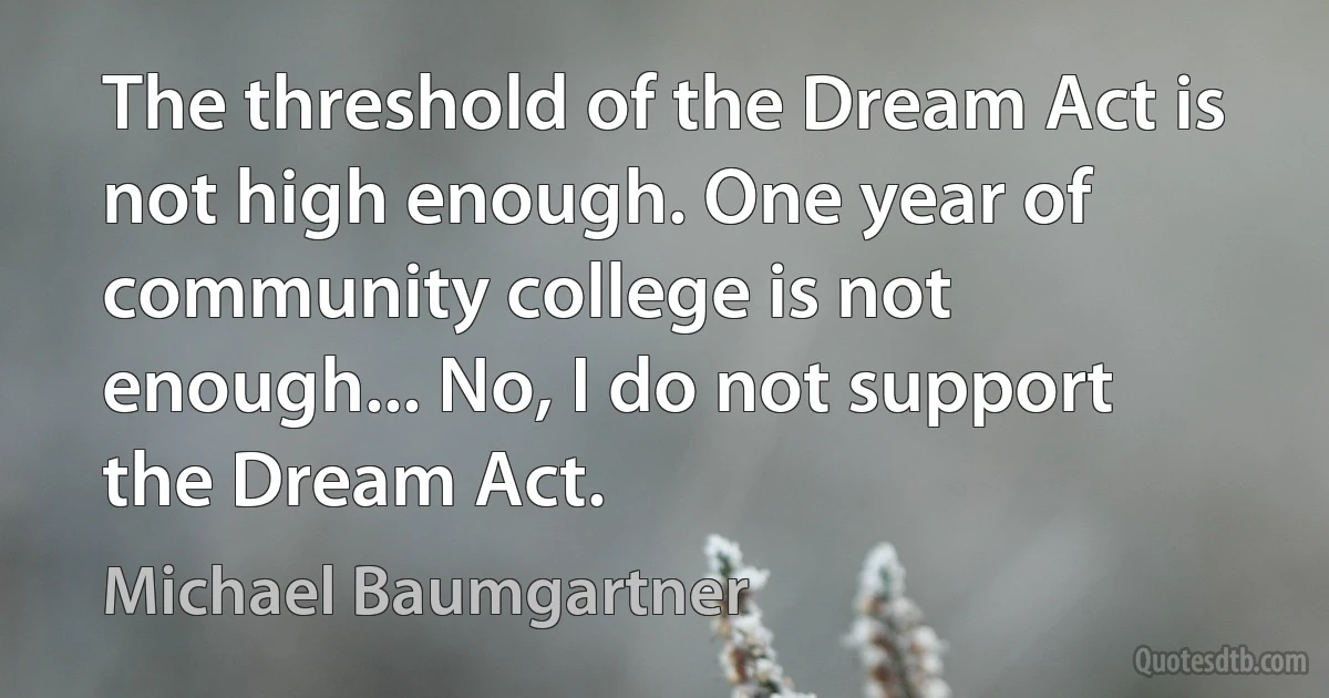 The threshold of the Dream Act is not high enough. One year of community college is not enough... No, I do not support the Dream Act. (Michael Baumgartner)