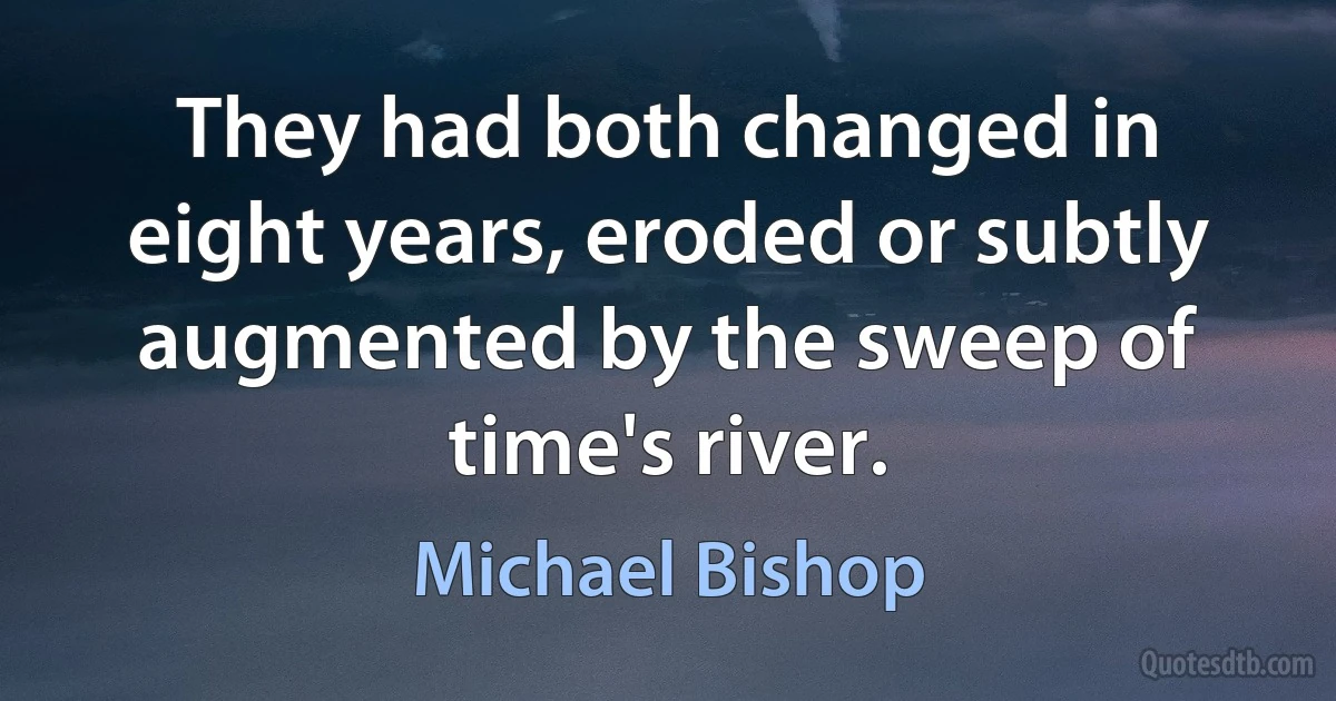 They had both changed in eight years, eroded or subtly augmented by the sweep of time's river. (Michael Bishop)