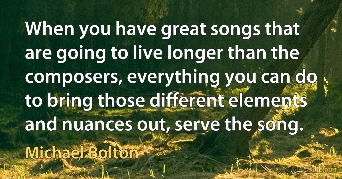 When you have great songs that are going to live longer than the composers, everything you can do to bring those different elements and nuances out, serve the song. (Michael Bolton)