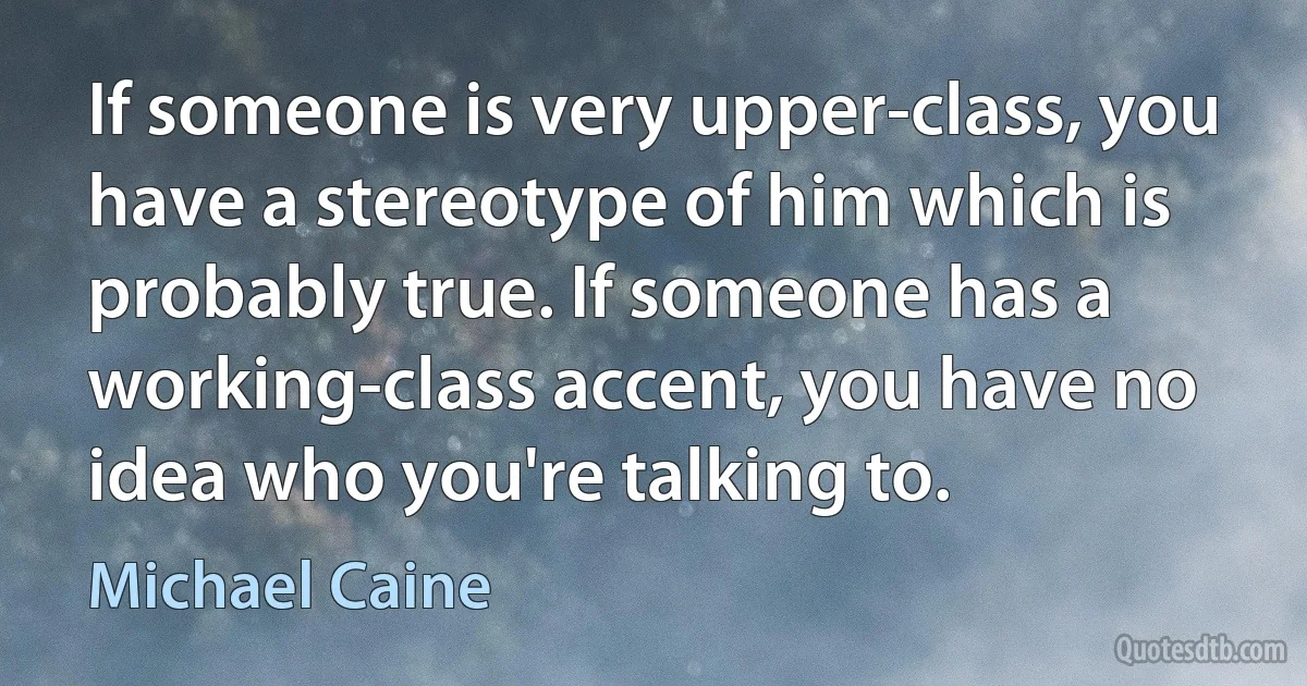 If someone is very upper-class, you have a stereotype of him which is probably true. If someone has a working-class accent, you have no idea who you're talking to. (Michael Caine)