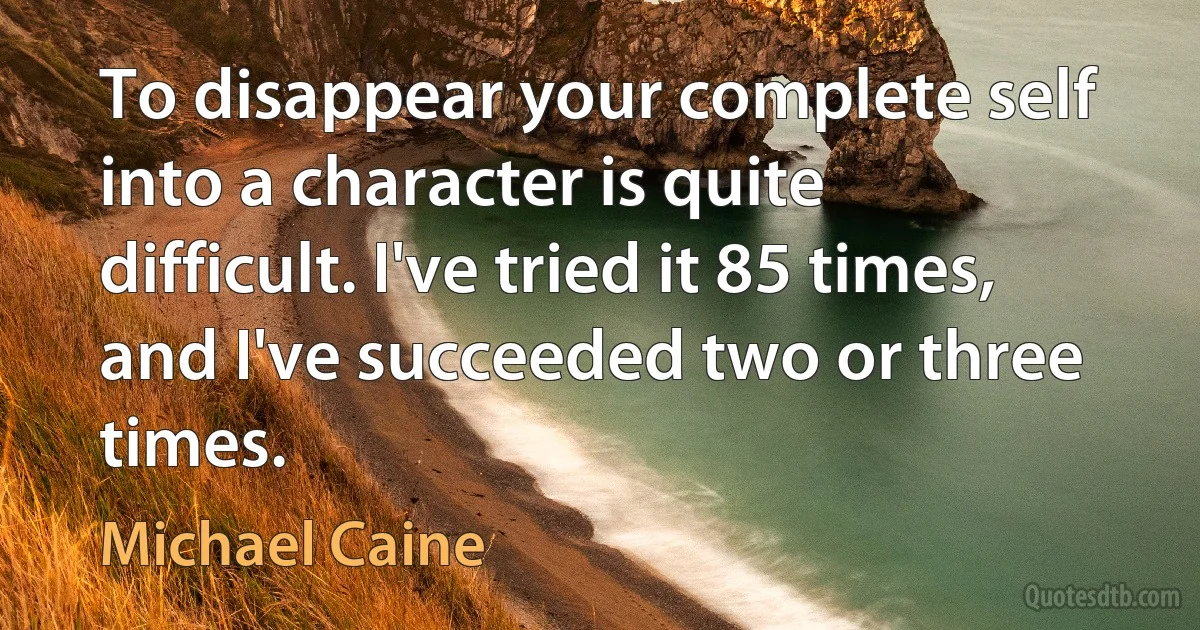 To disappear your complete self into a character is quite difficult. I've tried it 85 times, and I've succeeded two or three times. (Michael Caine)