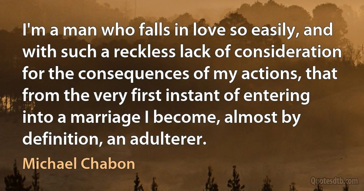 I'm a man who falls in love so easily, and with such a reckless lack of consideration for the consequences of my actions, that from the very first instant of entering into a marriage I become, almost by definition, an adulterer. (Michael Chabon)