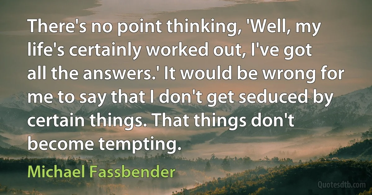 There's no point thinking, 'Well, my life's certainly worked out, I've got all the answers.' It would be wrong for me to say that I don't get seduced by certain things. That things don't become tempting. (Michael Fassbender)