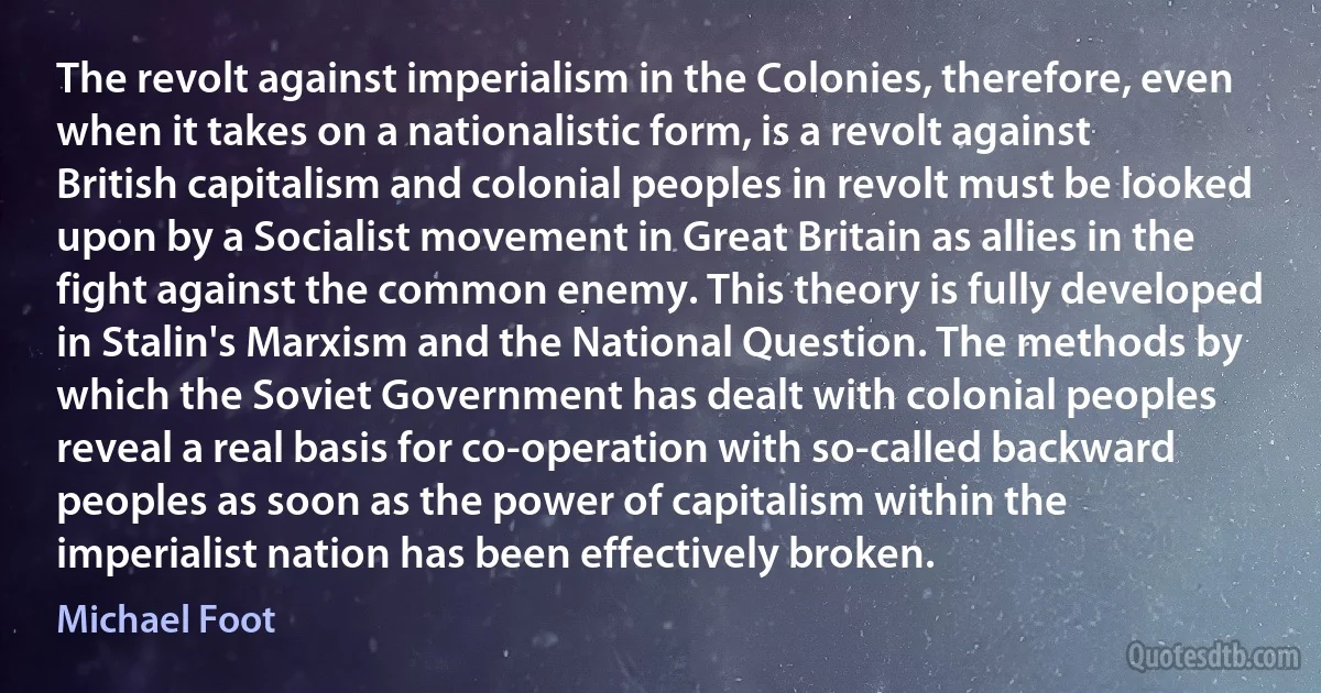 The revolt against imperialism in the Colonies, therefore, even when it takes on a nationalistic form, is a revolt against British capitalism and colonial peoples in revolt must be looked upon by a Socialist movement in Great Britain as allies in the fight against the common enemy. This theory is fully developed in Stalin's Marxism and the National Question. The methods by which the Soviet Government has dealt with colonial peoples reveal a real basis for co-operation with so-called backward peoples as soon as the power of capitalism within the imperialist nation has been effectively broken. (Michael Foot)