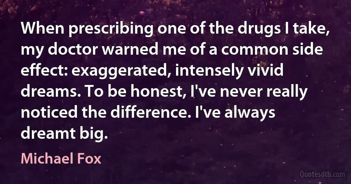 When prescribing one of the drugs I take, my doctor warned me of a common side effect: exaggerated, intensely vivid dreams. To be honest, I've never really noticed the difference. I've always dreamt big. (Michael Fox)