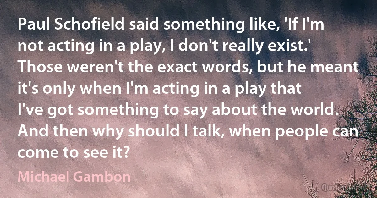 Paul Schofield said something like, 'If I'm not acting in a play, I don't really exist.' Those weren't the exact words, but he meant it's only when I'm acting in a play that I've got something to say about the world. And then why should I talk, when people can come to see it? (Michael Gambon)