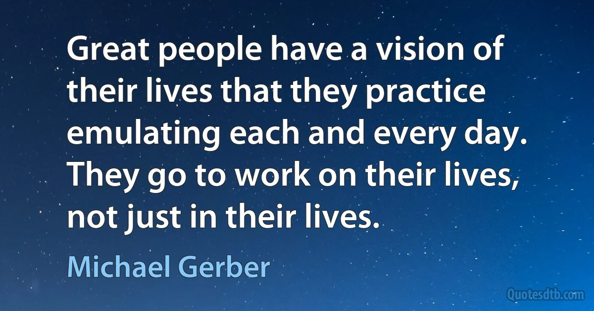 Great people have a vision of their lives that they practice emulating each and every day. They go to work on their lives, not just in their lives. (Michael Gerber)