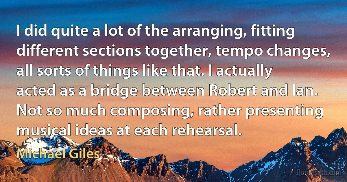 I did quite a lot of the arranging, fitting different sections together, tempo changes, all sorts of things like that. I actually acted as a bridge between Robert and Ian. Not so much composing, rather presenting musical ideas at each rehearsal. (Michael Giles)