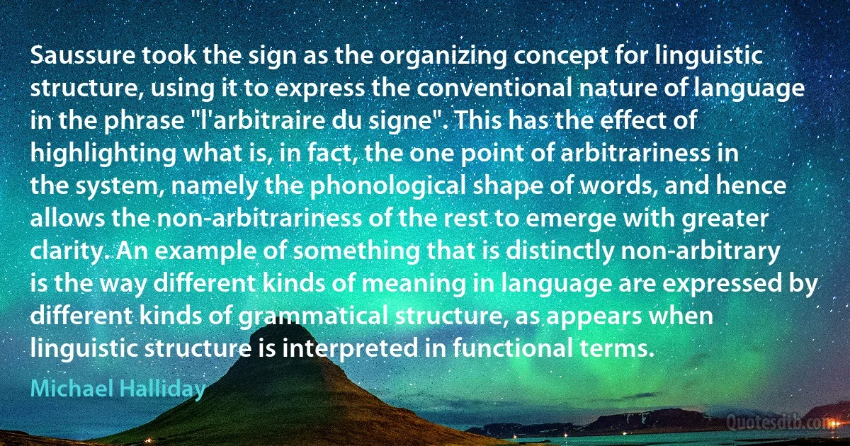 Saussure took the sign as the organizing concept for linguistic structure, using it to express the conventional nature of language in the phrase "l'arbitraire du signe". This has the effect of highlighting what is, in fact, the one point of arbitrariness in the system, namely the phonological shape of words, and hence allows the non-arbitrariness of the rest to emerge with greater clarity. An example of something that is distinctly non-arbitrary is the way different kinds of meaning in language are expressed by different kinds of grammatical structure, as appears when linguistic structure is interpreted in functional terms. (Michael Halliday)