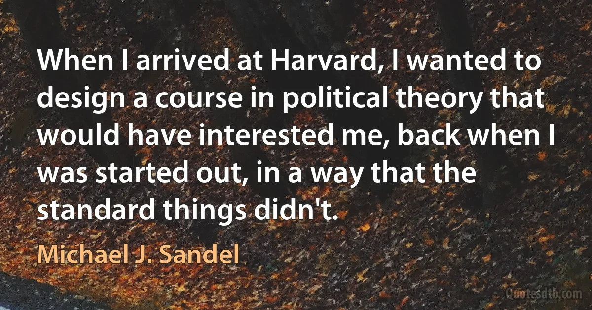 When I arrived at Harvard, I wanted to design a course in political theory that would have interested me, back when I was started out, in a way that the standard things didn't. (Michael J. Sandel)