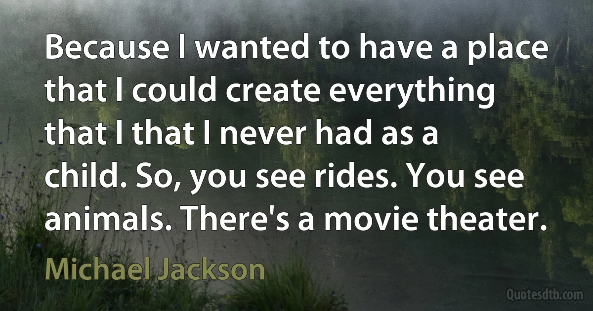 Because I wanted to have a place that I could create everything that I that I never had as a child. So, you see rides. You see animals. There's a movie theater. (Michael Jackson)