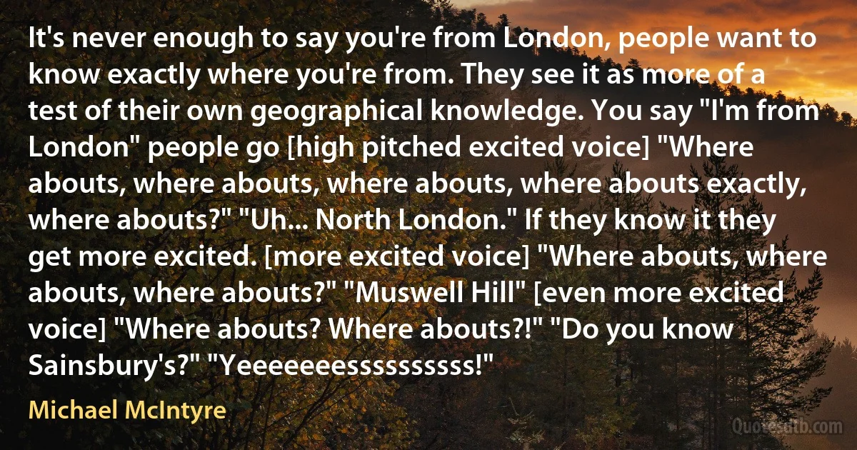 It's never enough to say you're from London, people want to know exactly where you're from. They see it as more of a test of their own geographical knowledge. You say "I'm from London" people go [high pitched excited voice] "Where abouts, where abouts, where abouts, where abouts exactly, where abouts?" "Uh... North London." If they know it they get more excited. [more excited voice] "Where abouts, where abouts, where abouts?" "Muswell Hill" [even more excited voice] "Where abouts? Where abouts?!" "Do you know Sainsbury's?" "Yeeeeeeessssssssss!" (Michael McIntyre)