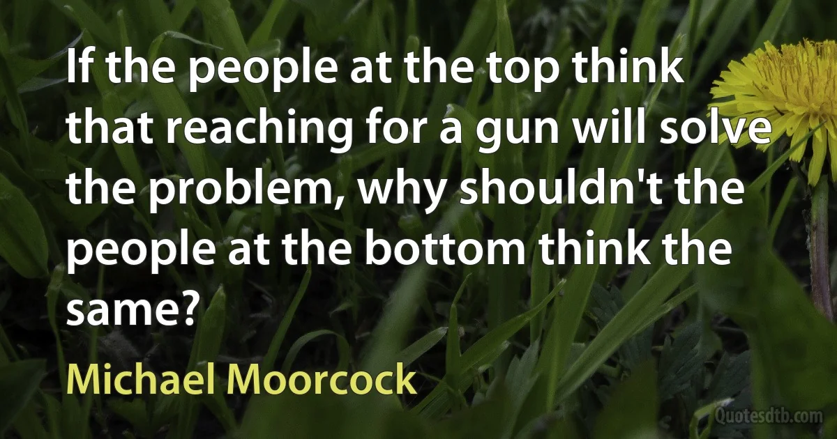 If the people at the top think that reaching for a gun will solve the problem, why shouldn't the people at the bottom think the same? (Michael Moorcock)