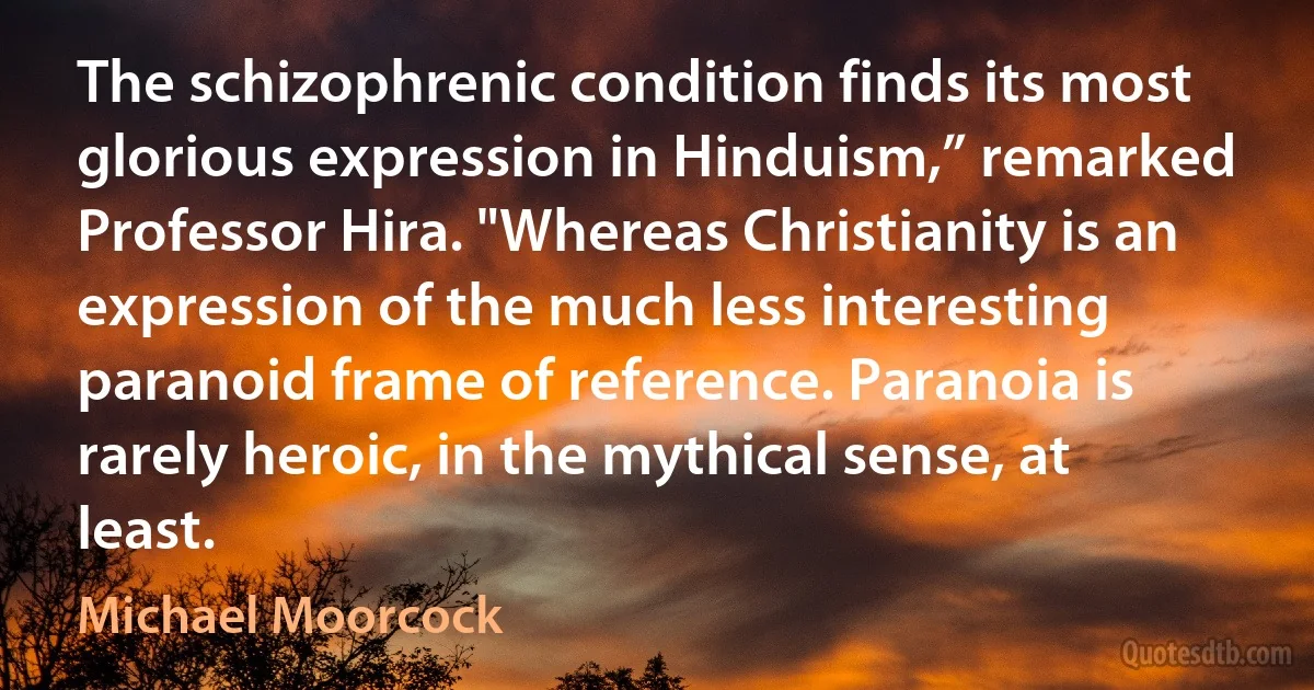 The schizophrenic condition finds its most glorious expression in Hinduism,” remarked Professor Hira. "Whereas Christianity is an expression of the much less interesting paranoid frame of reference. Paranoia is rarely heroic, in the mythical sense, at least. (Michael Moorcock)