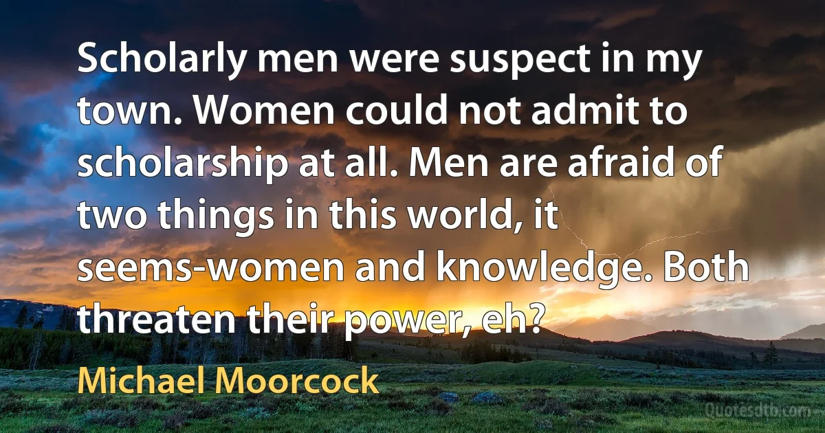 Scholarly men were suspect in my town. Women could not admit to scholarship at all. Men are afraid of two things in this world, it seems-women and knowledge. Both threaten their power, eh? (Michael Moorcock)