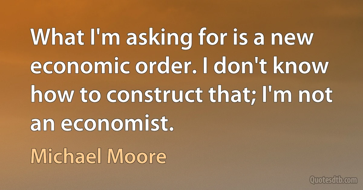 What I'm asking for is a new economic order. I don't know how to construct that; I'm not an economist. (Michael Moore)