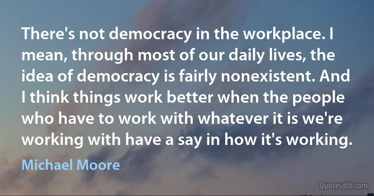 There's not democracy in the workplace. I mean, through most of our daily lives, the idea of democracy is fairly nonexistent. And I think things work better when the people who have to work with whatever it is we're working with have a say in how it's working. (Michael Moore)