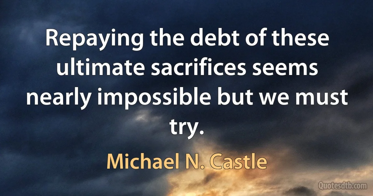 Repaying the debt of these ultimate sacrifices seems nearly impossible but we must try. (Michael N. Castle)