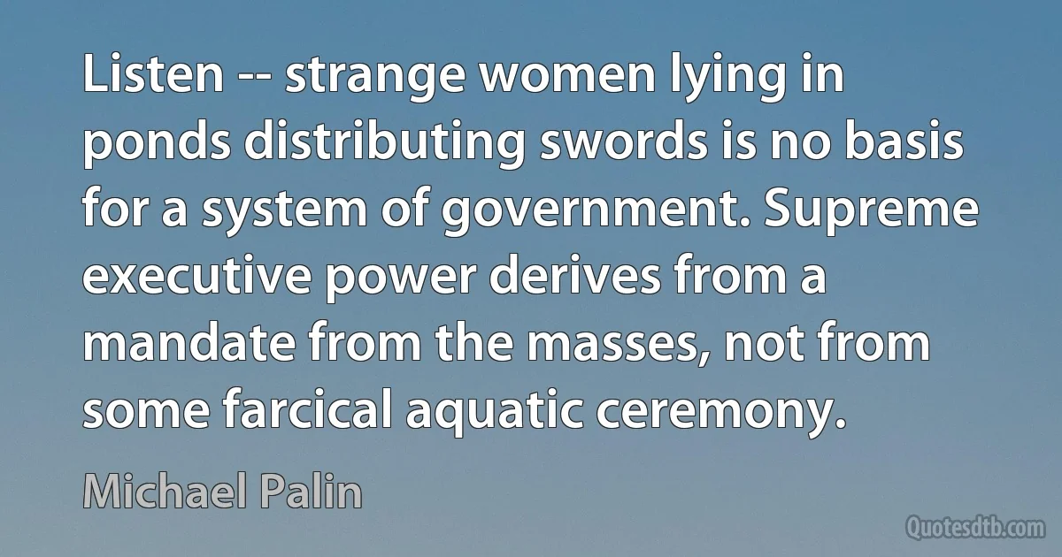 Listen -- strange women lying in ponds distributing swords is no basis for a system of government. Supreme executive power derives from a mandate from the masses, not from some farcical aquatic ceremony. (Michael Palin)