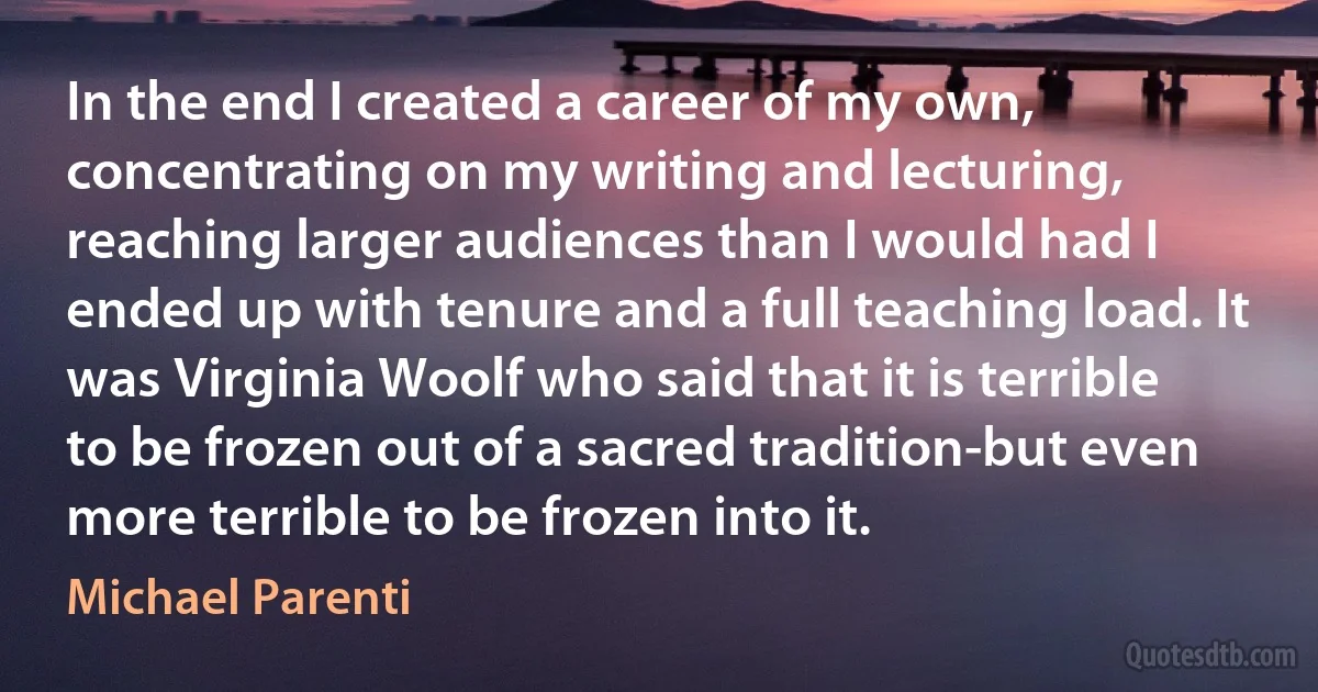 In the end I created a career of my own, concentrating on my writing and lecturing, reaching larger audiences than I would had I ended up with tenure and a full teaching load. It was Virginia Woolf who said that it is terrible to be frozen out of a sacred tradition-but even more terrible to be frozen into it. (Michael Parenti)