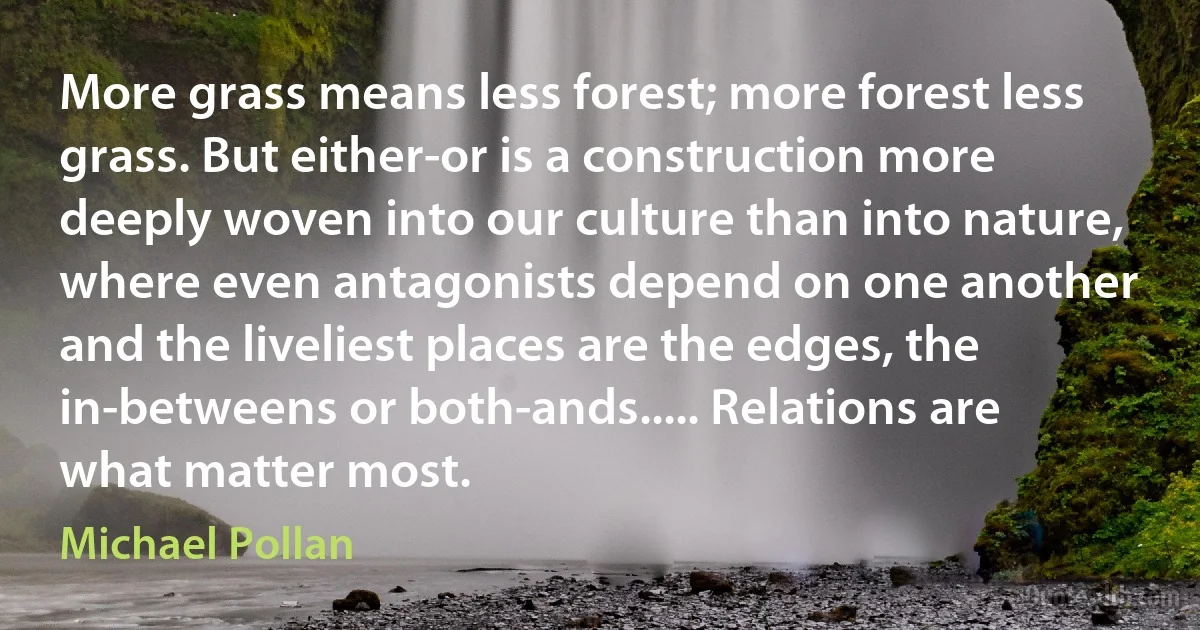 More grass means less forest; more forest less grass. But either-or is a construction more deeply woven into our culture than into nature, where even antagonists depend on one another and the liveliest places are the edges, the in-betweens or both-ands..... Relations are what matter most. (Michael Pollan)