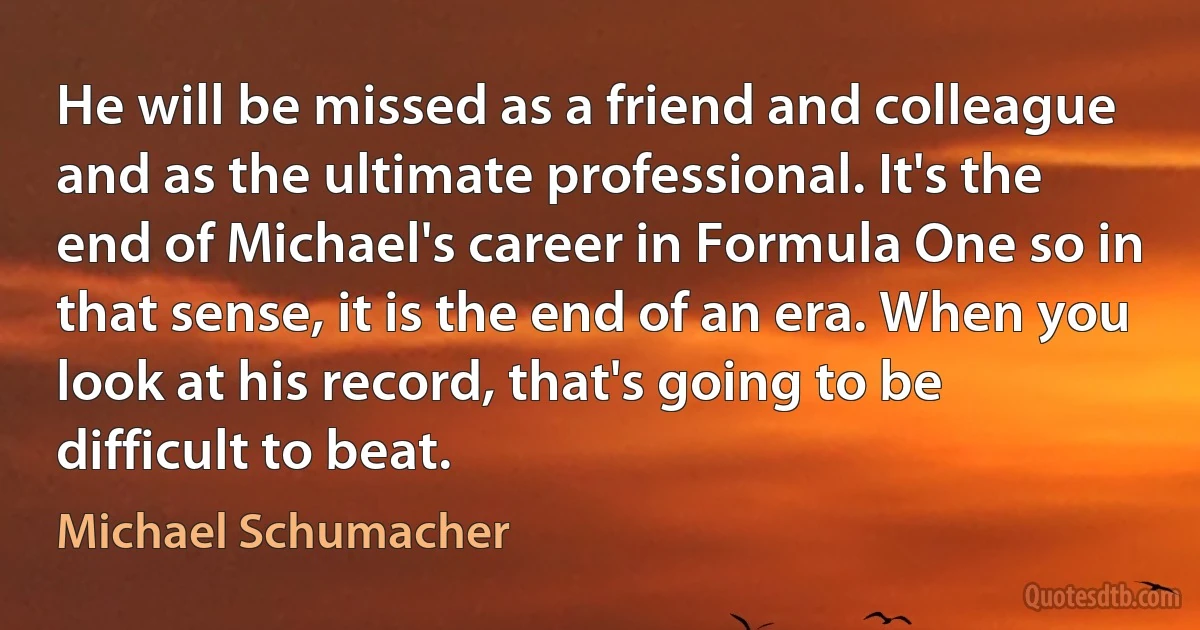 He will be missed as a friend and colleague and as the ultimate professional. It's the end of Michael's career in Formula One so in that sense, it is the end of an era. When you look at his record, that's going to be difficult to beat. (Michael Schumacher)