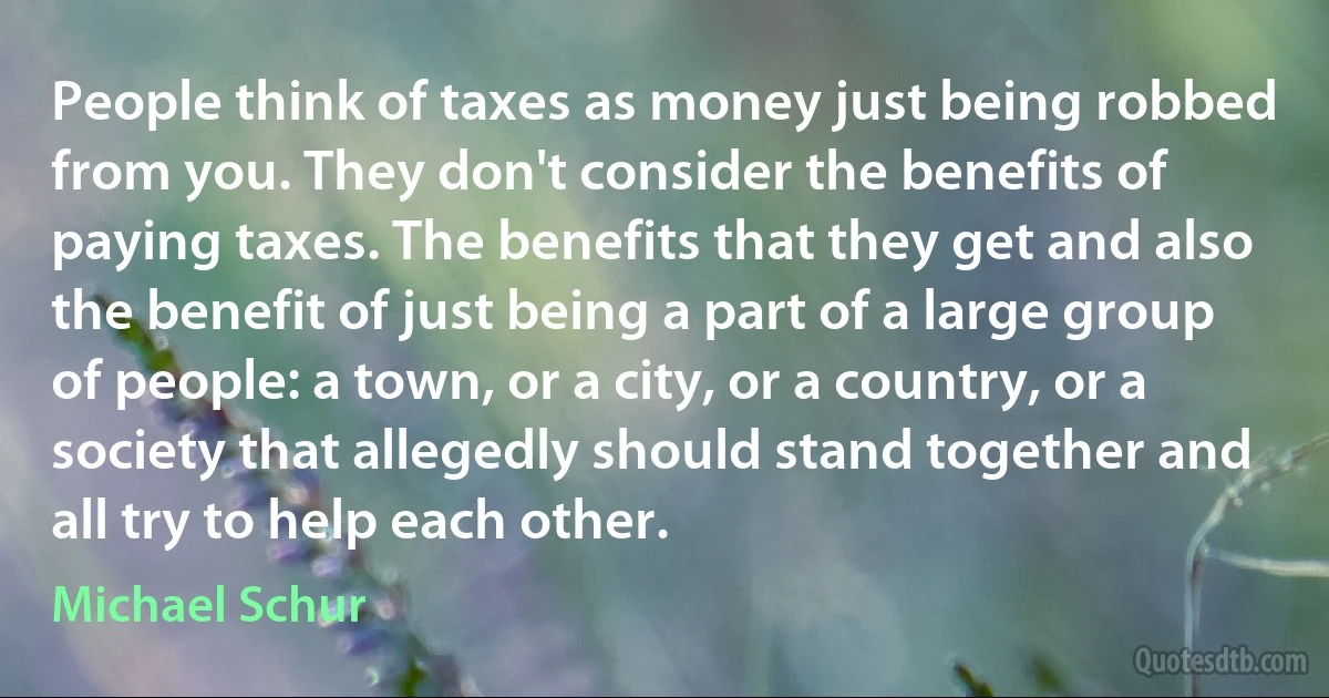 People think of taxes as money just being robbed from you. They don't consider the benefits of paying taxes. The benefits that they get and also the benefit of just being a part of a large group of people: a town, or a city, or a country, or a society that allegedly should stand together and all try to help each other. (Michael Schur)