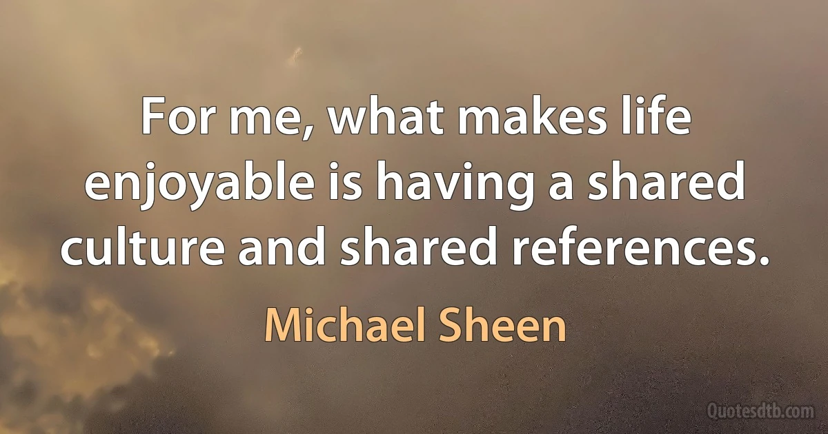 For me, what makes life enjoyable is having a shared culture and shared references. (Michael Sheen)