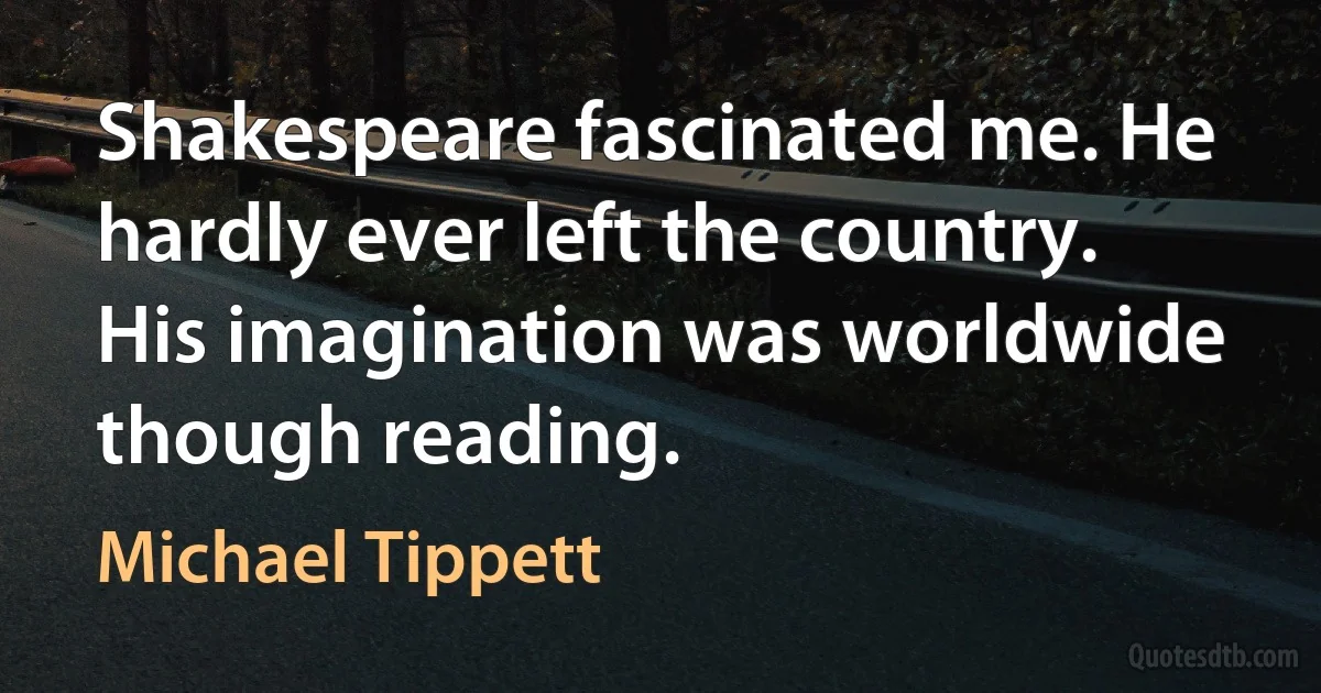 Shakespeare fascinated me. He hardly ever left the country. His imagination was worldwide though reading. (Michael Tippett)