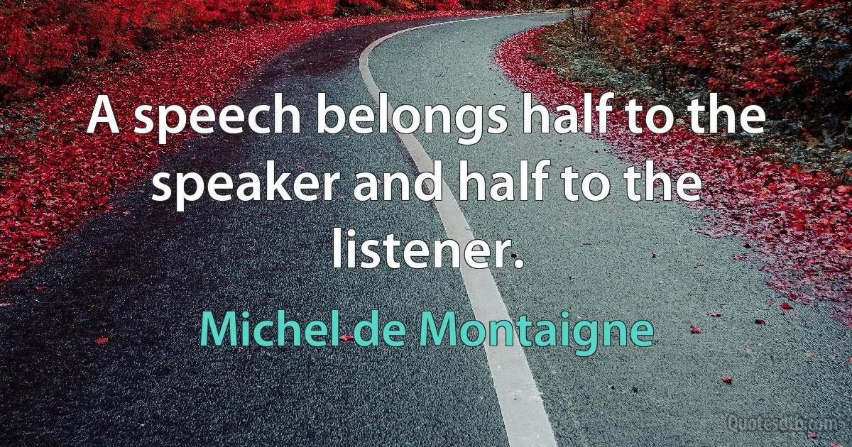 A speech belongs half to the speaker and half to the listener. (Michel de Montaigne)