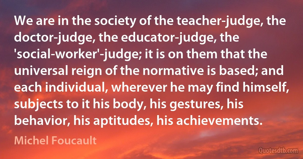 We are in the society of the teacher-judge, the doctor-judge, the educator-judge, the 'social-worker'-judge; it is on them that the universal reign of the normative is based; and each individual, wherever he may find himself, subjects to it his body, his gestures, his behavior, his aptitudes, his achievements. (Michel Foucault)