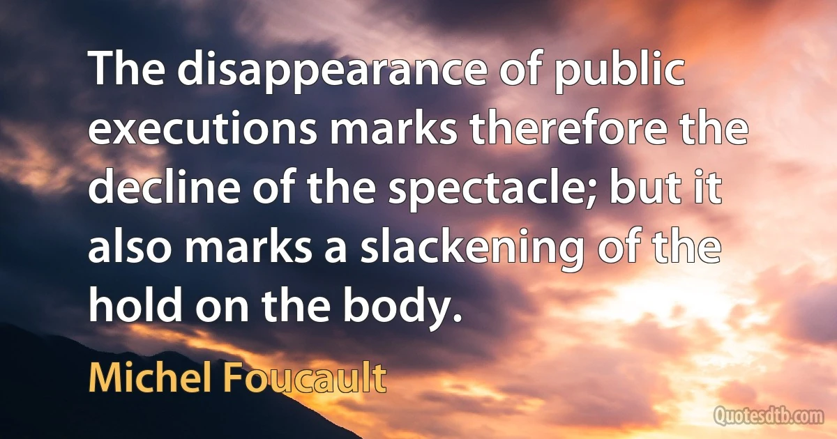 The disappearance of public executions marks therefore the decline of the spectacle; but it also marks a slackening of the hold on the body. (Michel Foucault)