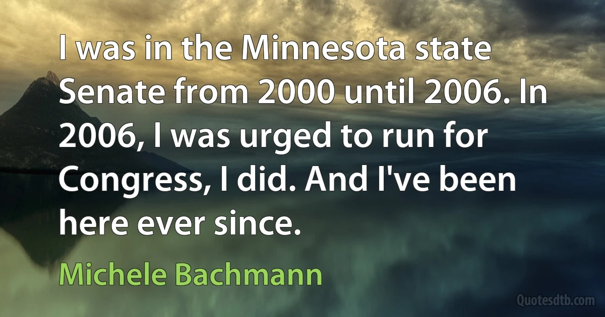 I was in the Minnesota state Senate from 2000 until 2006. In 2006, I was urged to run for Congress, I did. And I've been here ever since. (Michele Bachmann)