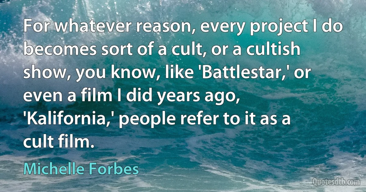 For whatever reason, every project I do becomes sort of a cult, or a cultish show, you know, like 'Battlestar,' or even a film I did years ago, 'Kalifornia,' people refer to it as a cult film. (Michelle Forbes)