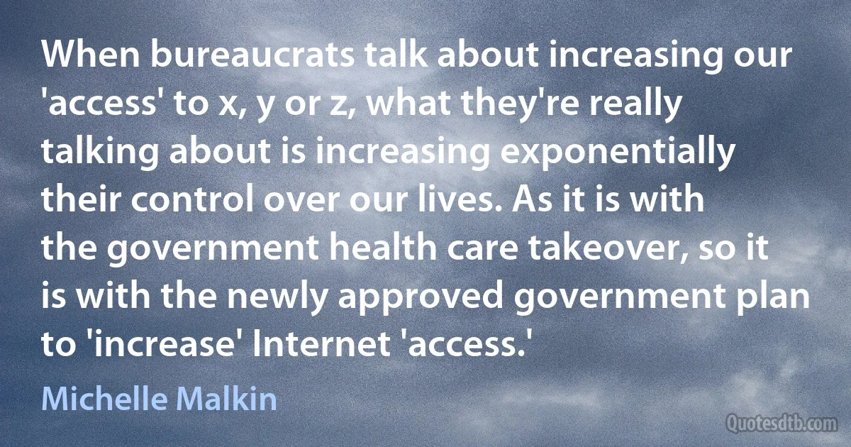 When bureaucrats talk about increasing our 'access' to x, y or z, what they're really talking about is increasing exponentially their control over our lives. As it is with the government health care takeover, so it is with the newly approved government plan to 'increase' Internet 'access.' (Michelle Malkin)