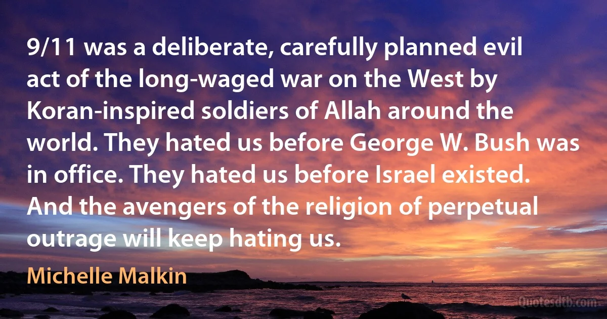 9/11 was a deliberate, carefully planned evil act of the long-waged war on the West by Koran-inspired soldiers of Allah around the world. They hated us before George W. Bush was in office. They hated us before Israel existed. And the avengers of the religion of perpetual outrage will keep hating us. (Michelle Malkin)