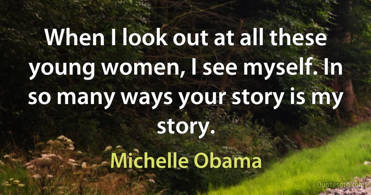 When I look out at all these young women, I see myself. In so many ways your story is my story. (Michelle Obama)