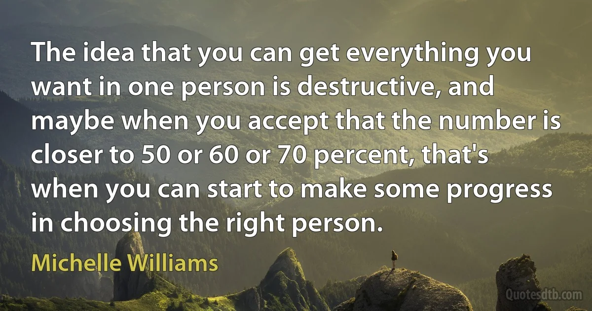 The idea that you can get everything you want in one person is destructive, and maybe when you accept that the number is closer to 50 or 60 or 70 percent, that's when you can start to make some progress in choosing the right person. (Michelle Williams)